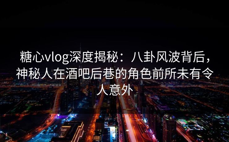 糖心vlog深度揭秘：八卦风波背后，神秘人在酒吧后巷的角色前所未有令人意外
