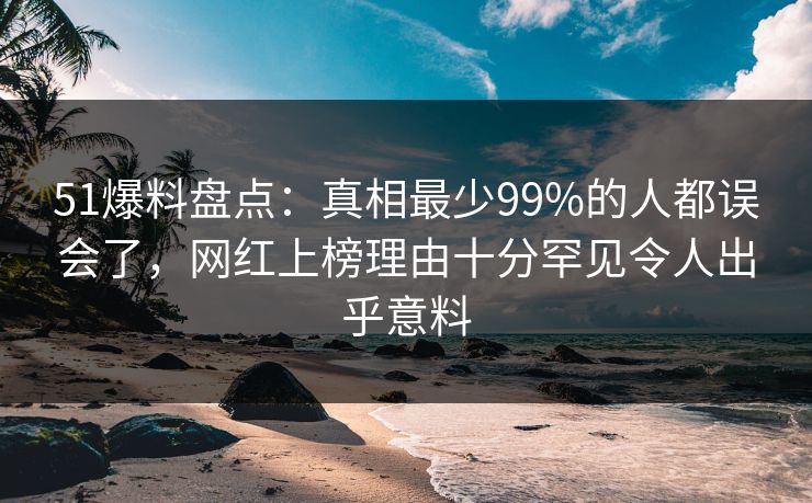 51爆料盘点：真相最少99%的人都误会了，网红上榜理由十分罕见令人出乎意料