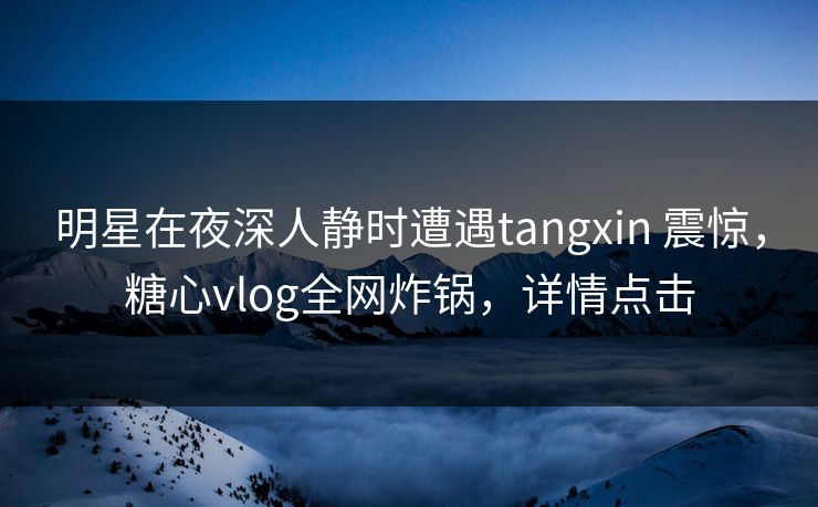 明星在夜深人静时遭遇tangxin 震惊,糖心vlog全网炸锅,详情点击 明星在夜深人静时遭遇tangxin 震惊,糖心vlog全网炸锅,详情点击