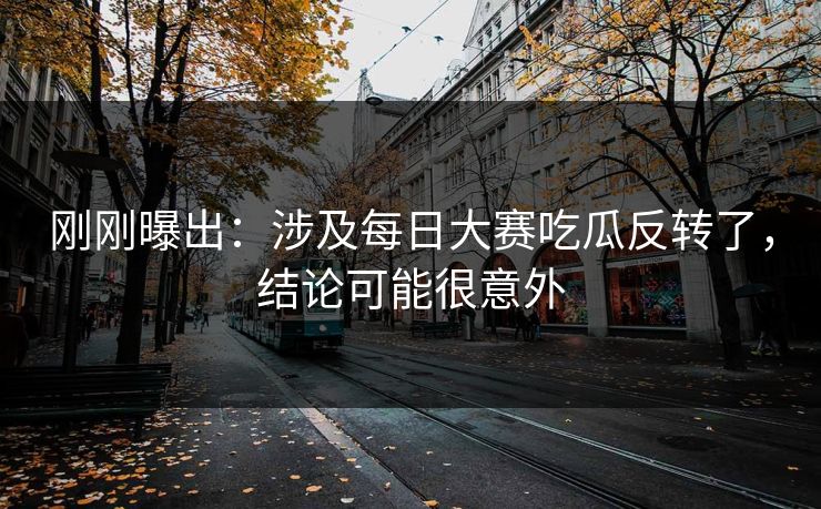 刚刚曝出：涉及每日大赛吃瓜反转了，结论可能很意外
