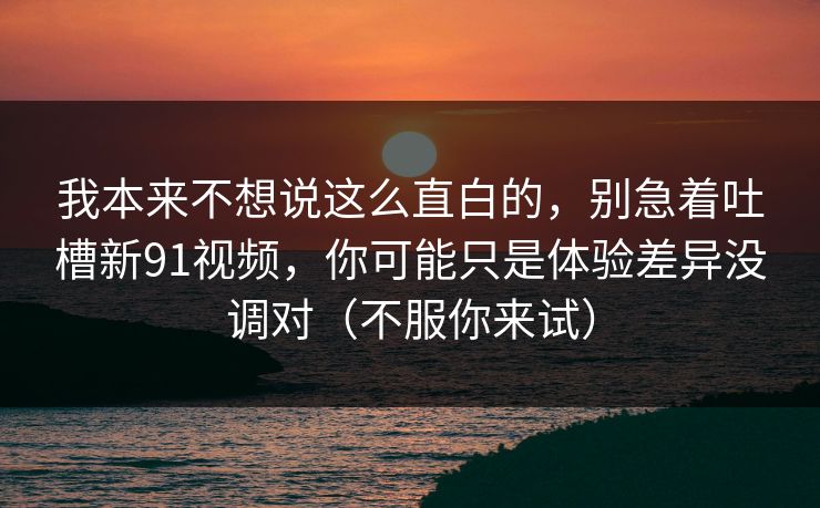 我本来不想说这么直白的，别急着吐槽新91视频，你可能只是体验差异没调对（不服你来试）