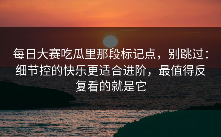 每日大赛吃瓜里那段标记点，别跳过：细节控的快乐更适合进阶，最值得反复看的就是它