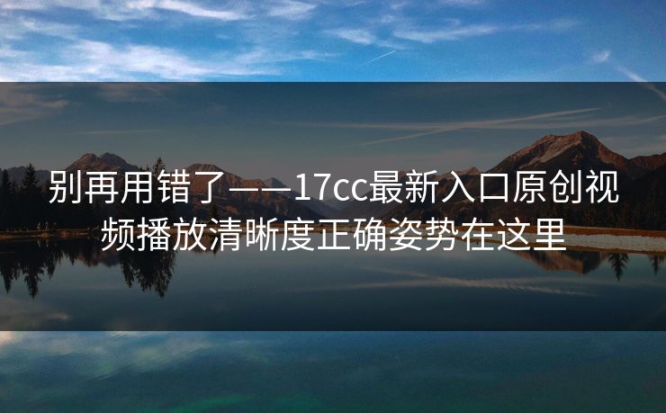 别再用错了——17cc最新入口原创视频播放清晰度正确姿势在这里