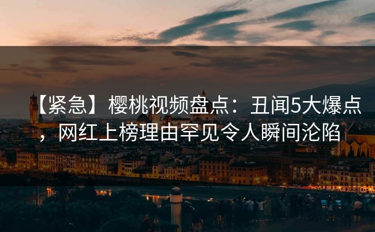 【紧急】樱桃视频盘点：丑闻5大爆点，网红上榜理由罕见令人瞬间沦陷