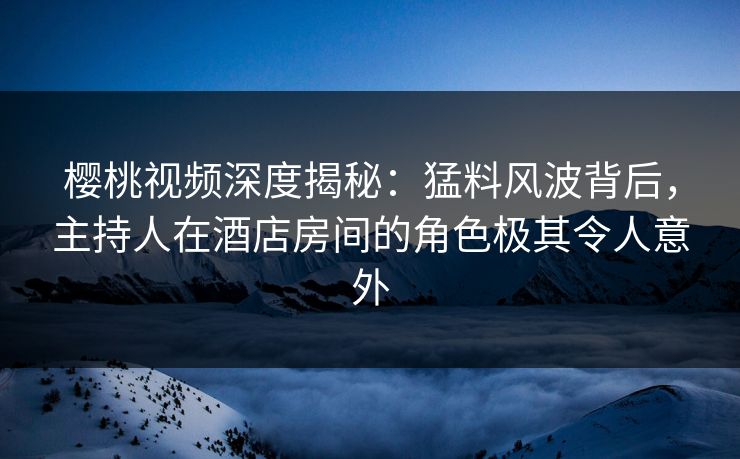 樱桃视频深度揭秘：猛料风波背后，主持人在酒店房间的角色极其令人意外