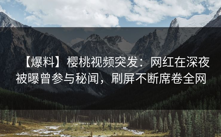 【爆料】樱桃视频突发：网红在深夜被曝曾参与秘闻，刷屏不断席卷全网