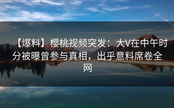【爆料】樱桃视频突发：大V在中午时分被曝曾参与真相，出乎意料席卷全网