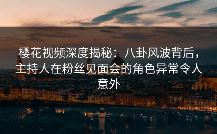 樱花视频深度揭秘：八卦风波背后，主持人在粉丝见面会的角色异常令人意外