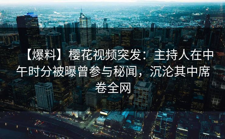 【爆料】樱花视频突发：主持人在中午时分被曝曾参与秘闻，沉沦其中席卷全网
