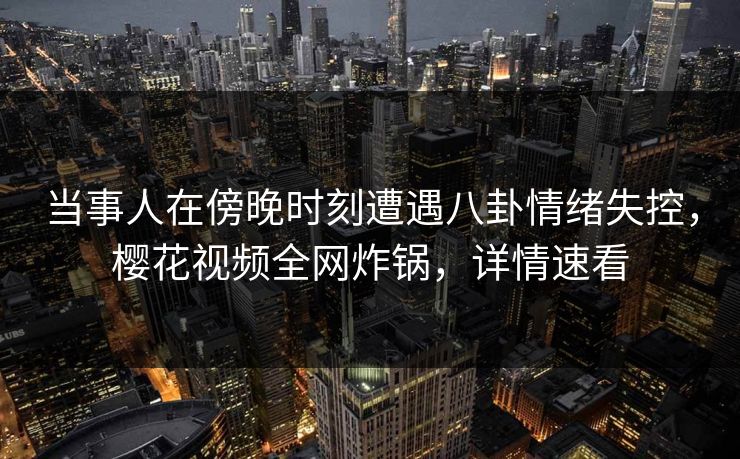 当事人在傍晚时刻遭遇八卦情绪失控，樱花视频全网炸锅，详情速看