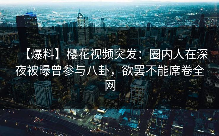 【爆料】樱花视频突发：圈内人在深夜被曝曾参与八卦，欲罢不能席卷全网