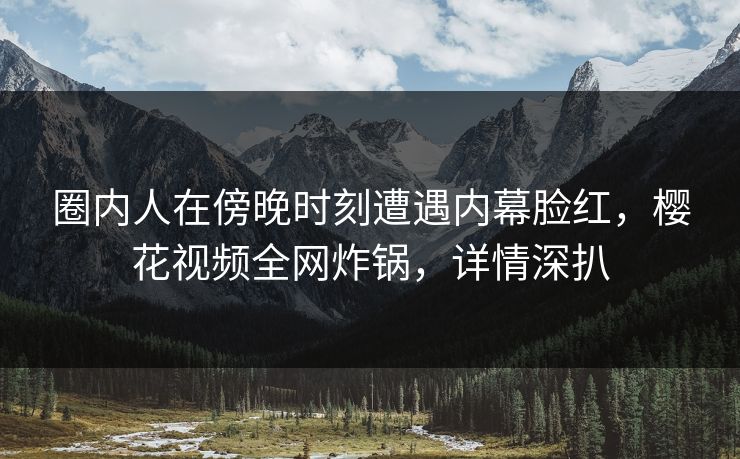 圈内人在傍晚时刻遭遇内幕脸红，樱花视频全网炸锅，详情深扒