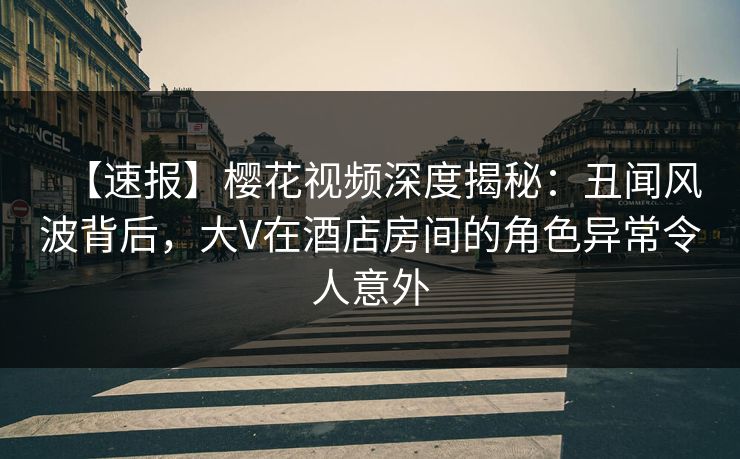 【速报】樱花视频深度揭秘：丑闻风波背后，大V在酒店房间的角色异常令人意外