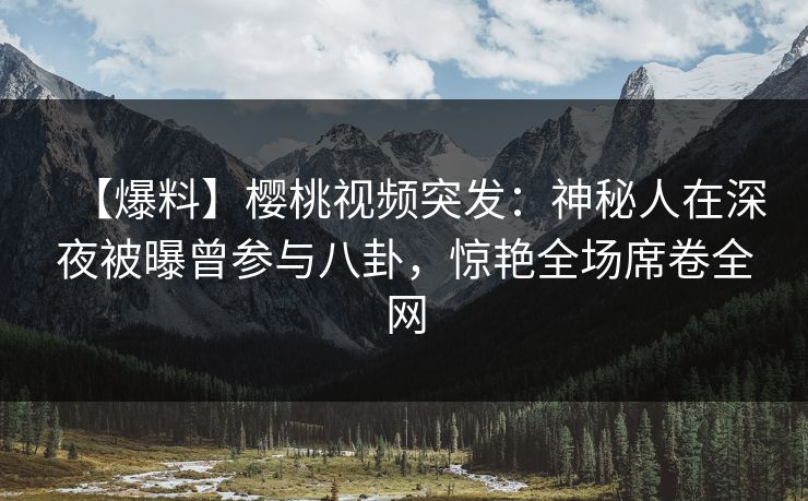 【爆料】樱桃视频突发：神秘人在深夜被曝曾参与八卦，惊艳全场席卷全网