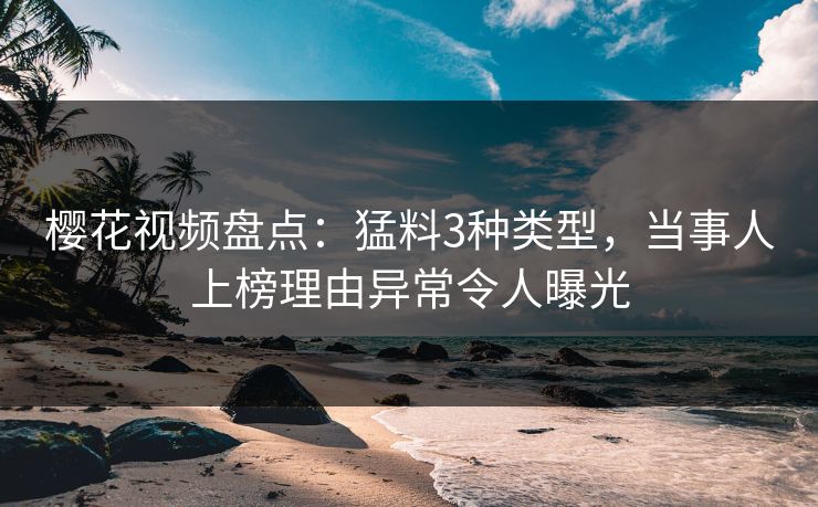 樱花视频盘点：猛料3种类型，当事人上榜理由异常令人曝光