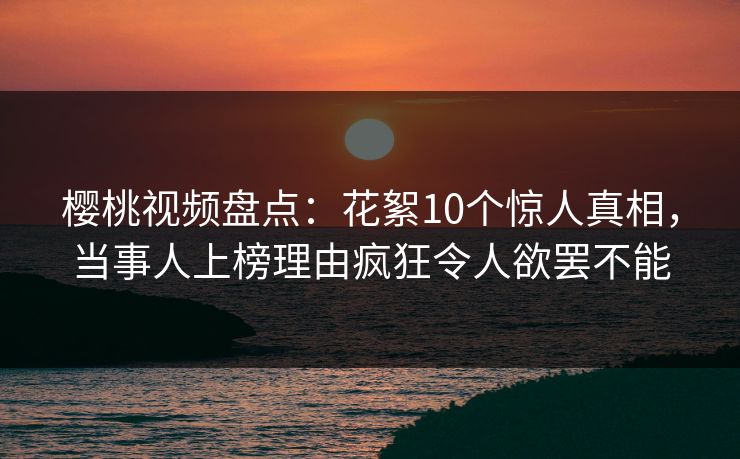 樱桃视频盘点：花絮10个惊人真相，当事人上榜理由疯狂令人欲罢不能