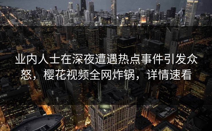 业内人士在深夜遭遇热点事件引发众怒，樱花视频全网炸锅，详情速看