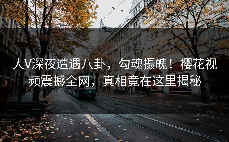 大V深夜遭遇八卦，勾魂摄魄！樱花视频震撼全网，真相竟在这里揭秘