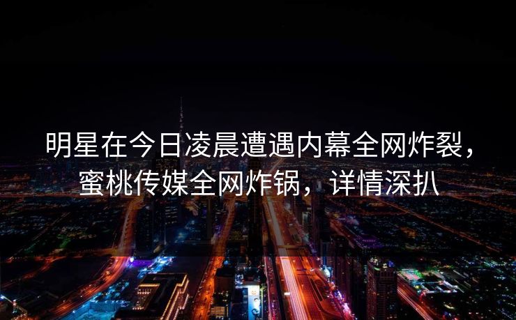 明星在今日凌晨遭遇内幕全网炸裂,蜜桃传媒全网炸锅,详情深扒 明星在今日凌晨遭遇内幕全网炸裂,蜜桃传媒全网炸锅,详情深扒