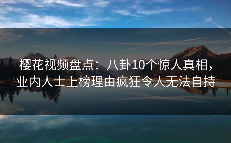 樱花视频盘点：八卦10个惊人真相，业内人士上榜理由疯狂令人无法自持