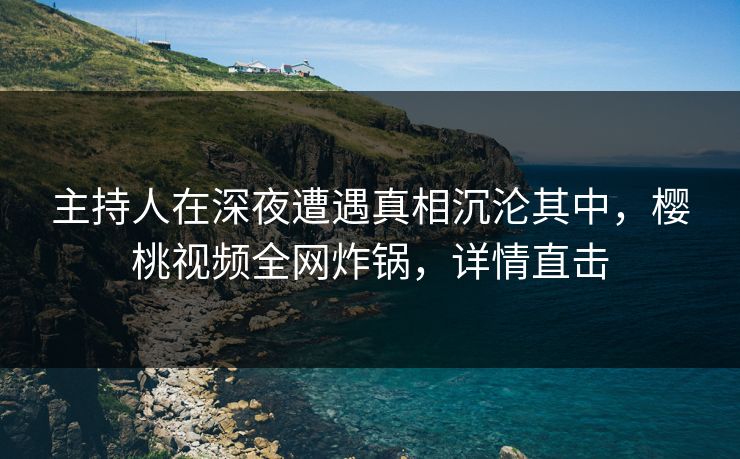 主持人在深夜遭遇真相沉沦其中，樱桃视频全网炸锅，详情直击