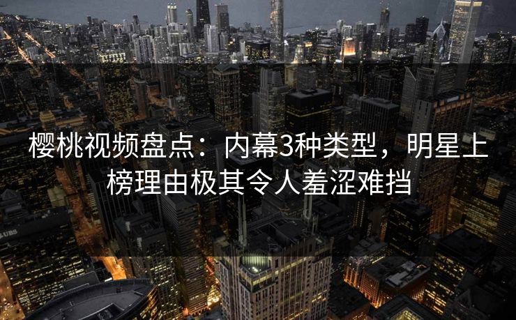樱桃视频盘点：内幕3种类型，明星上榜理由极其令人羞涩难挡