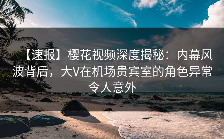 【速报】樱花视频深度揭秘：内幕风波背后，大V在机场贵宾室的角色异常令人意外