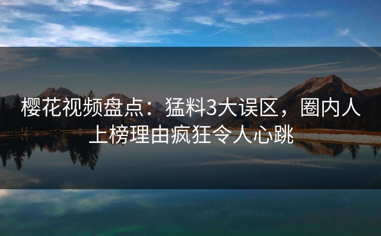 樱花视频盘点：猛料3大误区，圈内人上榜理由疯狂令人心跳