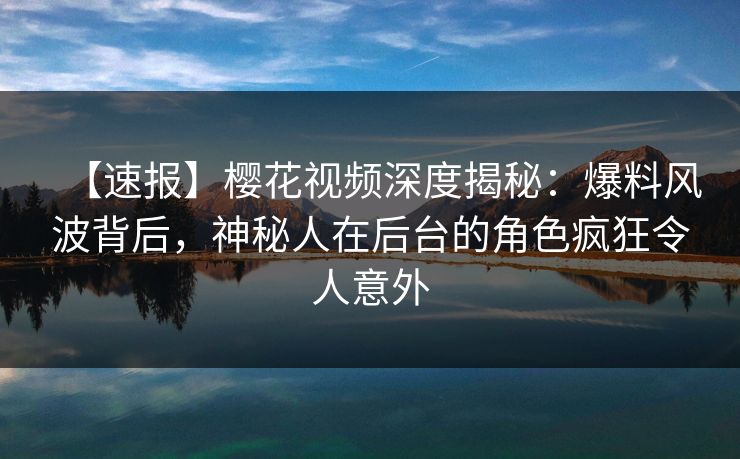 【速报】樱花视频深度揭秘：爆料风波背后，神秘人在后台的角色疯狂令人意外