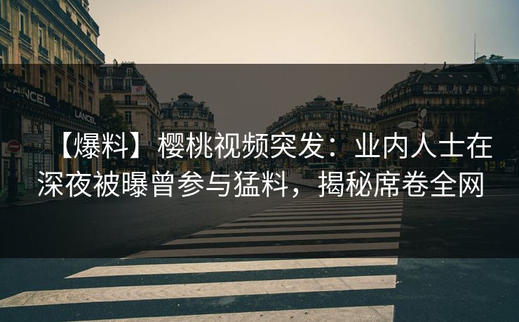 【爆料】樱桃视频突发：业内人士在深夜被曝曾参与猛料，揭秘席卷全网