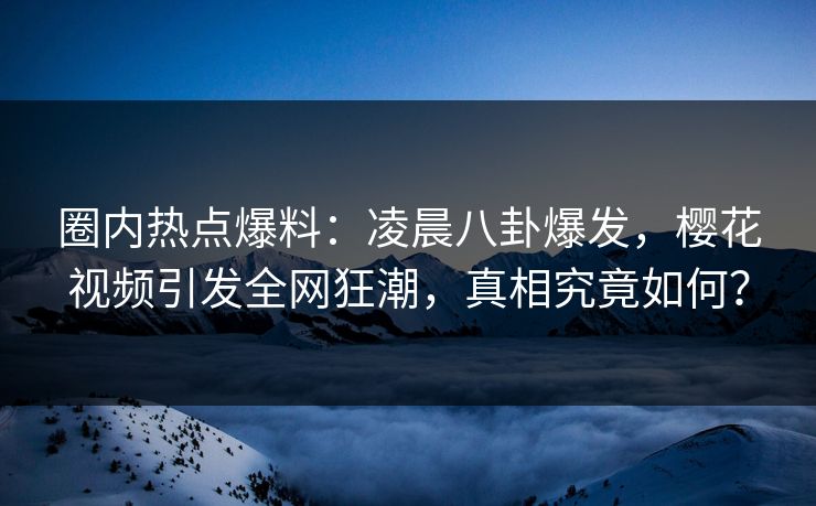 圈内热点爆料：凌晨八卦爆发，樱花视频引发全网狂潮，真相究竟如何？