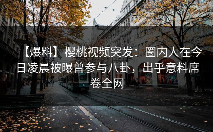 【爆料】樱桃视频突发：圈内人在今日凌晨被曝曾参与八卦，出乎意料席卷全网