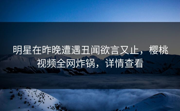 明星在昨晚遭遇丑闻欲言又止，樱桃视频全网炸锅，详情查看