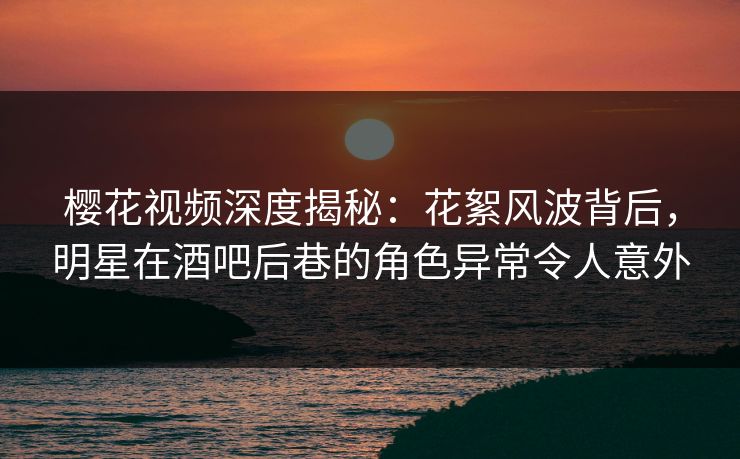 樱花视频深度揭秘：花絮风波背后，明星在酒吧后巷的角色异常令人意外