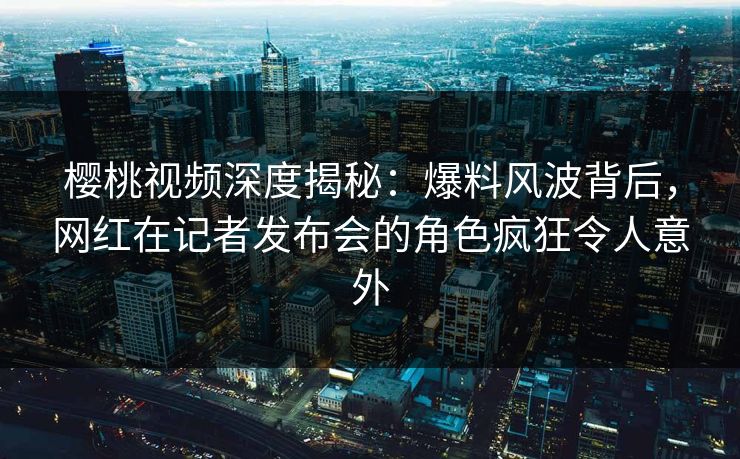 樱桃视频深度揭秘：爆料风波背后，网红在记者发布会的角色疯狂令人意外