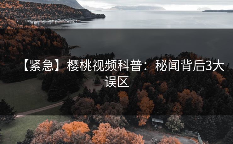 【紧急】樱桃视频科普：秘闻背后3大误区