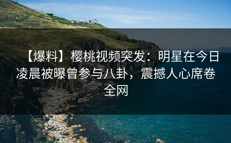 【爆料】樱桃视频突发：明星在今日凌晨被曝曾参与八卦，震撼人心席卷全网