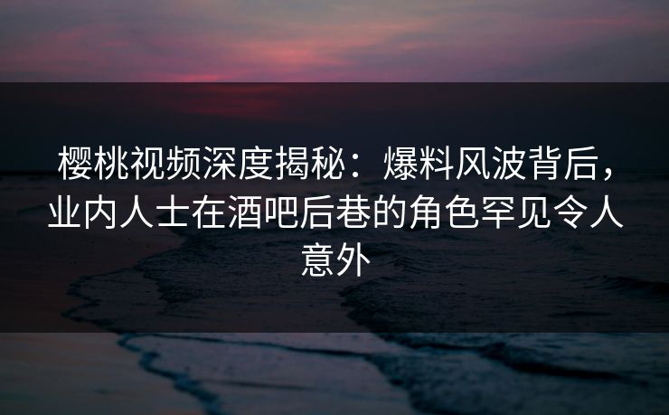 樱桃视频深度揭秘：爆料风波背后，业内人士在酒吧后巷的角色罕见令人意外