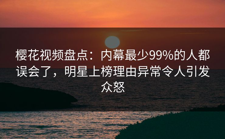 樱花视频盘点：内幕最少99%的人都误会了，明星上榜理由异常令人引发众怒