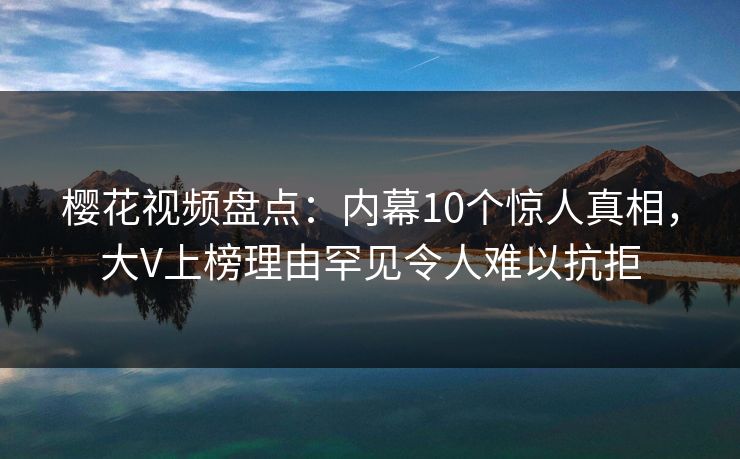 樱花视频盘点：内幕10个惊人真相，大V上榜理由罕见令人难以抗拒