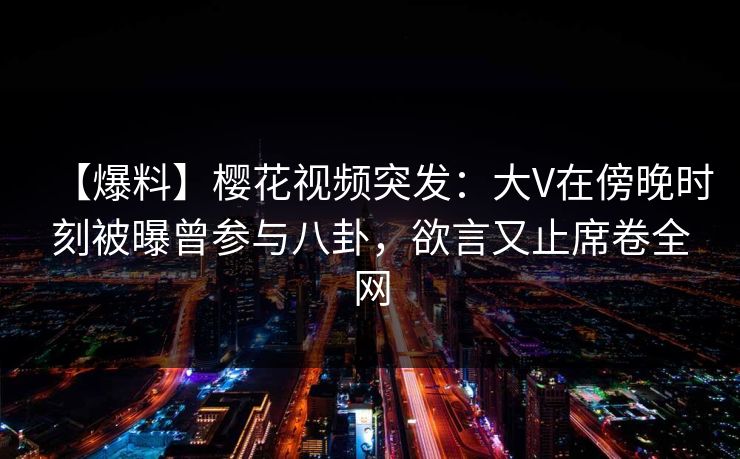 【爆料】樱花视频突发：大V在傍晚时刻被曝曾参与八卦，欲言又止席卷全网