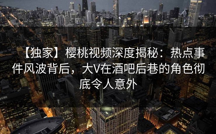 【独家】樱桃视频深度揭秘：热点事件风波背后，大V在酒吧后巷的角色彻底令人意外