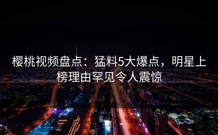 樱桃视频盘点：猛料5大爆点，明星上榜理由罕见令人震惊