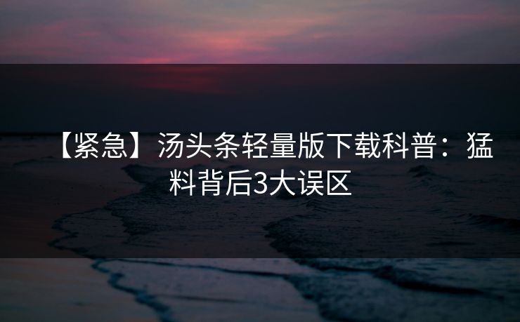 【紧急】汤头条轻量版下载科普：猛料背后3大误区