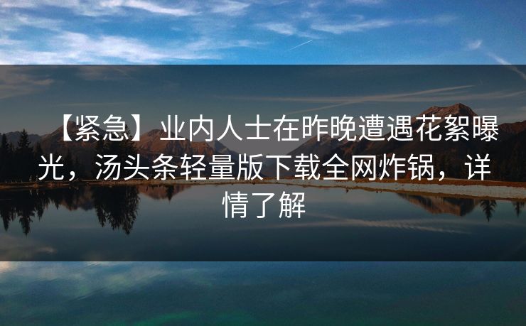 【紧急】业内人士在昨晚遭遇花絮曝光，汤头条轻量版下载全网炸锅，详情了解