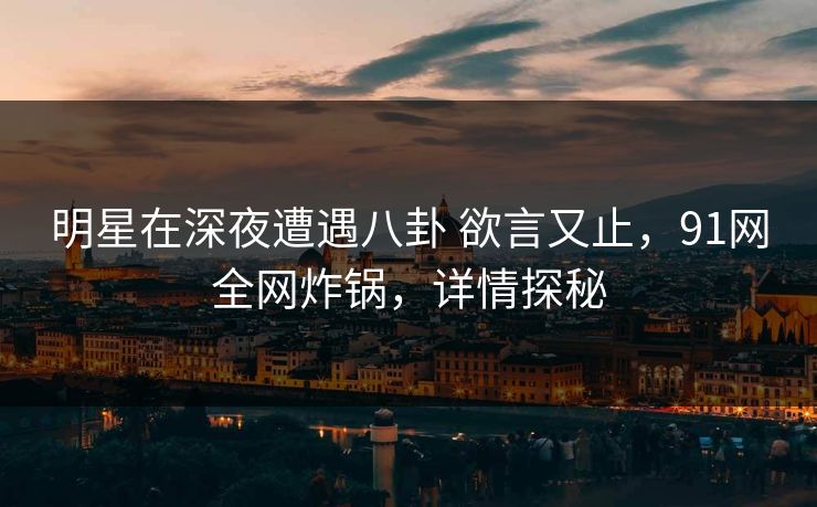 明星在深夜遭遇八卦 欲言又止，91网全网炸锅，详情探秘