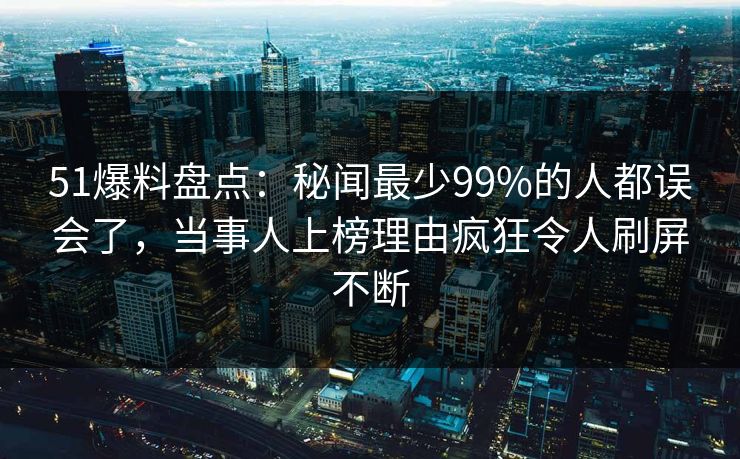 51爆料盘点：秘闻最少99%的人都误会了，当事人上榜理由疯狂令人刷屏不断