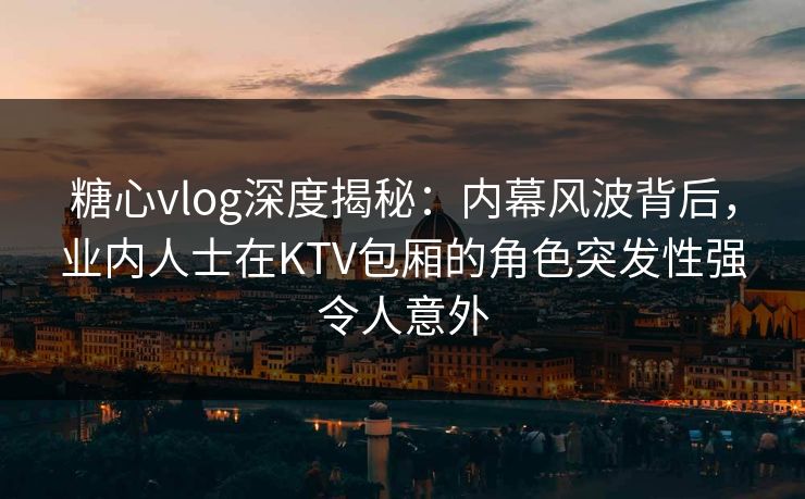 糖心vlog深度揭秘:内幕风波背后,业内人士在KTV包厢的角色突发性强令人意外