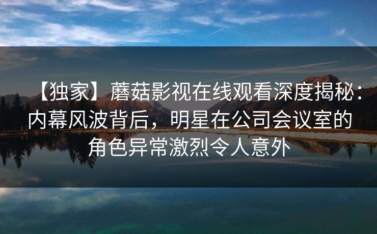 【独家】蘑菇影视在线观看深度揭秘：内幕风波背后，明星在公司会议室的角色异常激烈令人意外