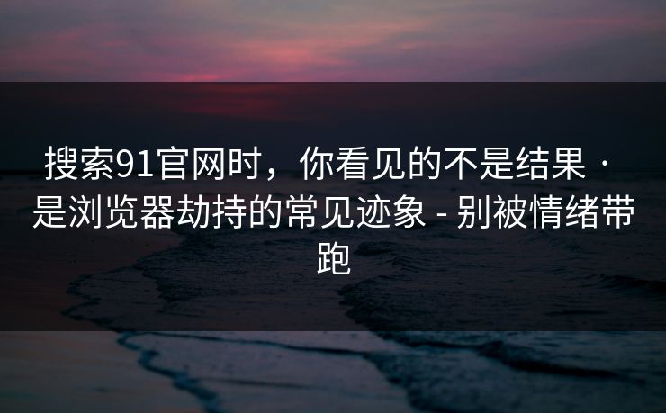 搜索91官网时，你看见的不是结果 · 是浏览器劫持的常见迹象 - 别被情绪带跑